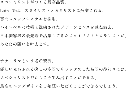 スペシャリストがつくる最高品質。 Luireでは、スタイリストトカラリストに分業される、 専門スタッフシステムを採用。 ハイレベルな技術と洗練されたデザインセンスを兼ね備え、 日本美容界の最先端で活躍してきたスタイリストとカラリストが、 あなたの願いを叶えます。  ナチュラルという名の贅沢。 優しい光あふれる癒しの空間でリラックスした時間の終わりには、 スペシャリストだからこそ生み出すことができる、 最高のヘアデザインをご確認いただくことができるでしょう。